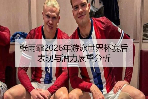 张雨霏2026年游泳世界杯赛后表现与潜力展望分析