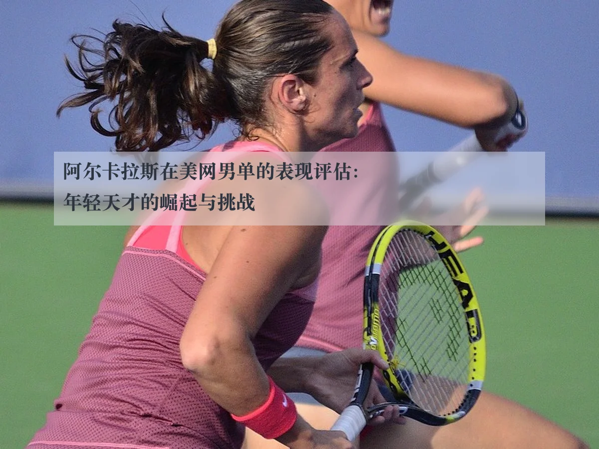阿尔卡拉斯在美网男单的表现评估:年轻天才的崛起与挑战